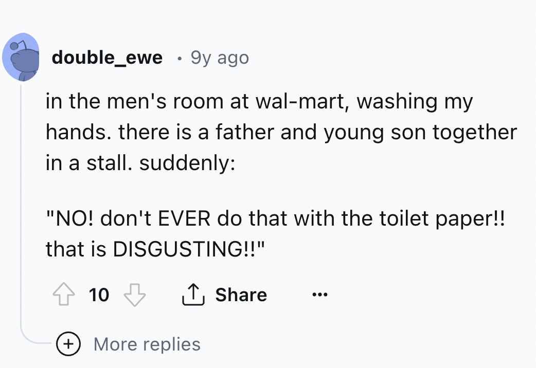 screenshot - double_ewe .9y ago in the men's room at walmart, washing my hands. there is a father and young son together in a stall. suddenly "No! don't Ever do that with the toilet paper!! that is Disgusting!!" 10 More replies